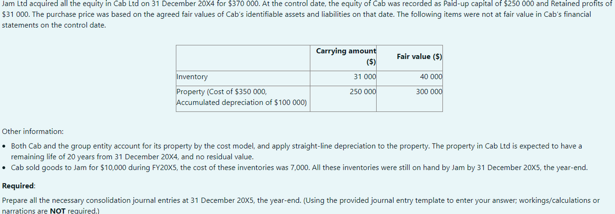 Jam Ltd acquired all the equity in Cab Ltd on 31 December 20X4 for $370 000. At the control date, the equity of Cab was recorded as Paid-up capital of $250 000 and Retained profits of
$31 000. The purchase price was based on the agreed fair values of Cab's identifiable assets and liabilities on that date. The following items were not at fair value in Cab's financial
statements on the control date.
Carrying amount
($)
Fair value ($)
Inventory
31 000
40 000
Property (Cost of $350 000,
Accumulated depreciation of $100 000)
250 000
300 000
Other information:
• Both Cab and the group entity account for its property by the cost model, and apply straight-line depreciation to the property. The property in Cab Ltd is expected to have a
remaining life of 20 years from 31 December 20X4, and no residual value.
• Cab sold goods to Jam for $10,000 during FY20X5, the cost of these inventories was 7,000. All these inventories were still on hand by Jam by 31 December 20X5, the year-end.
Required:
Prepare all the necessary consolidation journal entries at 31 December 20X5, the year-end. (Using the provided journal entry template to enter your answer; workings/calculations or
narrations are NOT required.)
