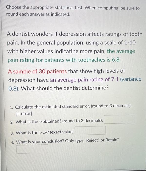 Choose the appropriate statistical test. When computing, be sure to
round each answer as indicated.
A dentist wonders if depression affects ratings of tooth
pain. In the general population, using a scale of 1-10
with higher values indicating more pain, the average
pain rating for patients with toothaches is 6.8.
A sample of 30 patients that show high levels of
depression have an average pain rating of 7.1 (variance
0.8). What should the dentist determine?
1. Calculate the estimated standard error. (round to 3 decimals).
[st.error]
2. What is thet-obtained? (round to 3 decimals).
3. What is the t-cv? (exact value)
4. What is your conclusion? Only type "Reject" or Retain"
