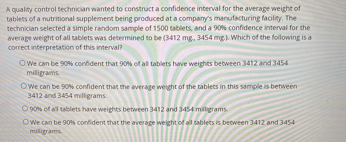 A quality control technician wanted to construct a confidence interval for the average weight of
tablets of a nutritional supplement being produced at a company's manufacturing facility. The
technician selected a simple random sample of 1500 tablets, and a 90% confidence interval for the
average weight of all tablets was determined to be (3412 mg., 3454 mg.). Which of the following is a
correct interpretation of this interval?
O We can be 90% confident that 90% of all tablets have weights between 3412 and 3454
milligrams.
O We can be 90% confident that the average weight of the tablets in this sample is between
3412 and 3454 milligrams.
O 90% of all tablets have weights between 3412 and 3454 milligrams.
O We can be 90% confident that the average weight of all tablets is between 3412 and 3454
milligrams.
