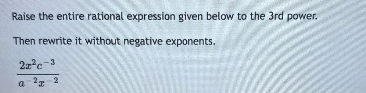 Raise the entire rational expression given below to the 3rd power.
Then rewrite it without negative exponents.
2x2c-3
a-2x-2
