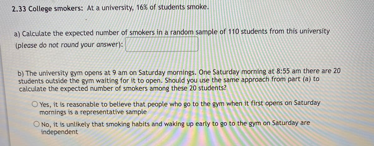 2.33 College smokers: At a university, 16% of students smoke.
a) Calculate the expected number of smokers in a random sample of 110 students from this university
(please do not round your answer):
b) The university gym opens at 9 am on Saturday mornings. One Saturday morning at 8:55 am there are 20
students outside the gym waiting for it to open. Should you use the same approach from part (a) to
calculate the expected number of smokers among these 20 students?
O Yes, it is reasonable to believe that people who go to the gym when it first opens on Saturday
mornings is a representative sample
O No, it is unlikely that smoking habits and waking up early to go to the gym on Saturday are
independent
