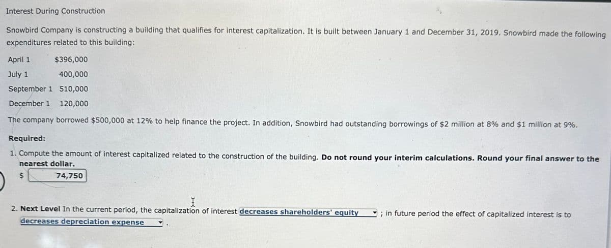 Interest During Construction
Snowbird Company is constructing a building that qualifies for interest capitalization. It is built between January 1 and December 31, 2019. Snowbird made the following
expenditures related to this building:
April 1
$396,000
July 1
400,000
September 1
510,000
December 1 120,000
The company borrowed $500,000 at 12% to help finance the project. In addition, Snowbird had outstanding borrowings of $2 million at 8% and $1 million at 9%.
Required:
1. Compute the amount of interest capitalized related to the construction of the building. Do not round your interim calculations. Round your final answer to the
nearest dollar.
74,750
X
2. Next Level In the current period, the capitalization of interest decreases shareholders' equity
decreases depreciation expense
; in future period the effect of capitalized interest is to