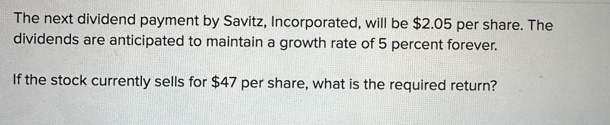 The next dividend payment by Savitz, Incorporated, will be $2.05 per share. The
dividends are anticipated to maintain a growth rate of 5 percent forever.
If the stock currently sells for $47 per share, what is the required return?