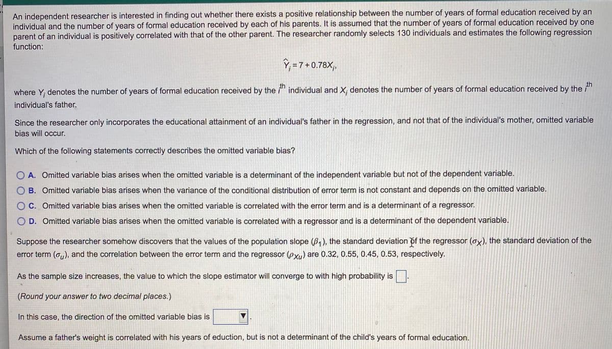 An independent researcher is interested in finding out whether there exists a positive relationship between the number of years of formal education received by an
individual and the number of years of formal education received by each of his parents. It is assumed that the number of years of formal education received by one
parent of an individual is positively correlated with that of the other parent. The researcher randomly selects 130 individuals and estimates the following regression
function:
ŷ;=7+0.78X,
th
th
where Y; denotes the number of years of formal education received by the i"
individual and X, denotes the number of years of formal education received by the i
individual's father.
Since the researcher only incorporates the educational attainment of an individual's father in the regression, and not that of the individual's mother, omitted variable
bias will occur.
Which of the following statements correctly describes the omitted variable bias?
O A. Omitted variable bias arises when the omitted variable is a determinant of the independent variable but not of the dependent variable.
O B. Omitted variable bias arises when the variance of the conditional distribution of error term is not constant and depends on the omitted variable.
O C. Omitted variable bias arises when the omitted variable is correlated with the error term and is a determinant of a regressor.
O D. Omitted variable bias arises when the omitted variable is correlated with a regressor and is a determinant of the dependent variable.
Suppose the researcher somehow discovers that the values of the population slope (B, ), the standard deviation of the regressor (oy), the standard deviation of the
error term (o,,), and the correlation between the error term and the regressor (pxu) are 0.32, 0.55, 0.45, 0.53, respectively.
As the sample size increases, the value to which the slope estimator will converge to with high probability is
(Round your answer to two decimal places.)
In this case, the direction of the omitted variable bias is
Assume a father's weight is correlated with his years of eduction, but is not a determinant of the child's years of formal education.
