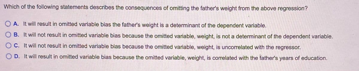 Which of the following statements describes the consequences of omitting the father's weight from the above regression?
O A. It will result in omitted variable bias the father's weight is a determinant of the dependent variable.
O B. It will not result in omitted variable bias because the omitted variable, weight, is not a determinant of the dependent variable.
O C. It will not result in omitted variable bias because the omitted variable, weight, is uncorrelated with the regressor.
O D. It will result in omitted variable bias because the omitted variable, weight, is correlated with the father's years of education.
