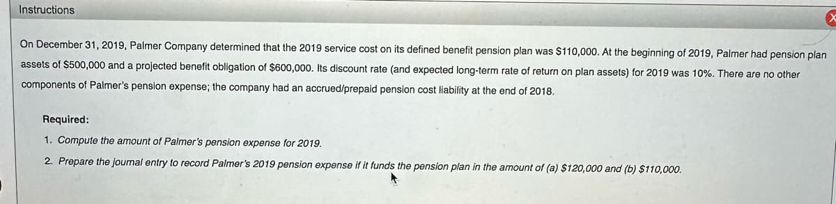 Instructions
On December 31, 2019, Palmer Company determined that the 2019 service cost on its defined benefit pension plan was $110,000. At the beginning of 2019, Palmer had pension plan
assets of $500,000 and a projected benefit obligation of $600,000. Its discount rate (and expected long-term rate of return on plan assets) for 2019 was 10%. There are no other
components of Palmer's pension expense; the company had an accrued/prepaid pension cost liability at the end of 2018.
Required:
1. Compute the amount of Palmer's pension expense for 2019.
2. Prepare the journal entry to record Palmer's 2019 pension expense if it funds the pension plan in the amount of (a) $120,000 and (b) $110,000.