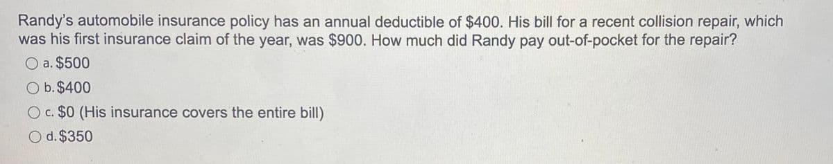 Randy's automobile insurance policy has an annual deductible of $400. His bill for a recent collision repair, which
was his first insurance claim of the year, was $900. How much did Randy pay out-of-pocket for the repair?
O a. $500
O b. $400
O c. $0 (His insurance covers the entire bill)
O d. $350