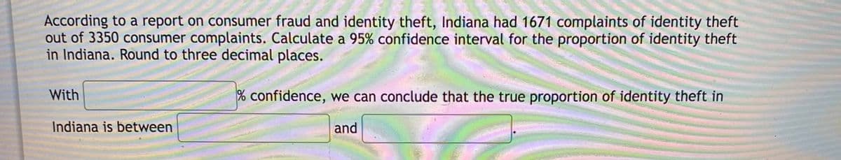 According to a report on consumer fraud and identity theft, Indiana had 1671 complaints of identity theft
out of 3350 consumer complaints. Calculate a 95% confidence interval for the proportion of identity theft
in Indiana. Round to three decimal places.
With
% confidence, we can conclude that the true proportion of identity theft in
Indiana is between
and
