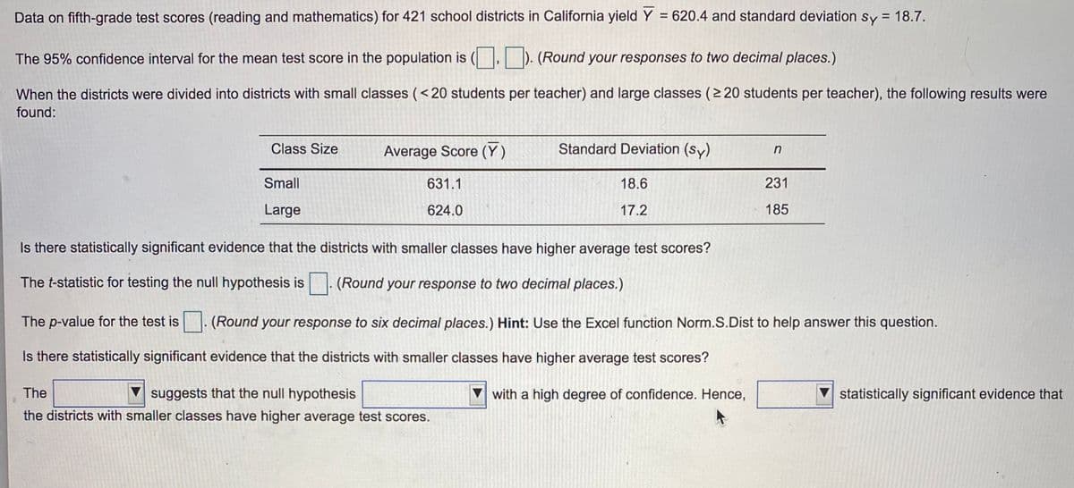 Data on fifth-grade test scores (reading and mathematics) for 421 school districts in California yield Y = 620.4 and standard deviation sy = 18.7.
The 95% confidence interval for the mean test score in the population is (. ). (Round your responses to two decimal places.)
When the districts were divided into districts with small classes (<20 students per teacher) and large classes (2 20 students per teacher), the following results were
found:
Class Size
Average Score (Y)
Standard Deviation (sy)
Small
631.1
18.6
231
Large
624.0
17.2
185
Is there statistically significant evidence that the districts with smaller classes have higher average test scores?
The t-statistic for testing the null hypothesis is
(Round your response to two decimal places.)
The p-value for the test is . (Round your response to six decimal places.) Hint: Use the Excel function Norm.S.Dist to help answer this question.
Is there statistically significant evidence that the districts with smaller classes have higher average test scores?
The
suggests that the null hypothesis
V with a high degree of confidence. Hence,
statistically significant evidence that
the districts with smaller classes have higher average test scores.
