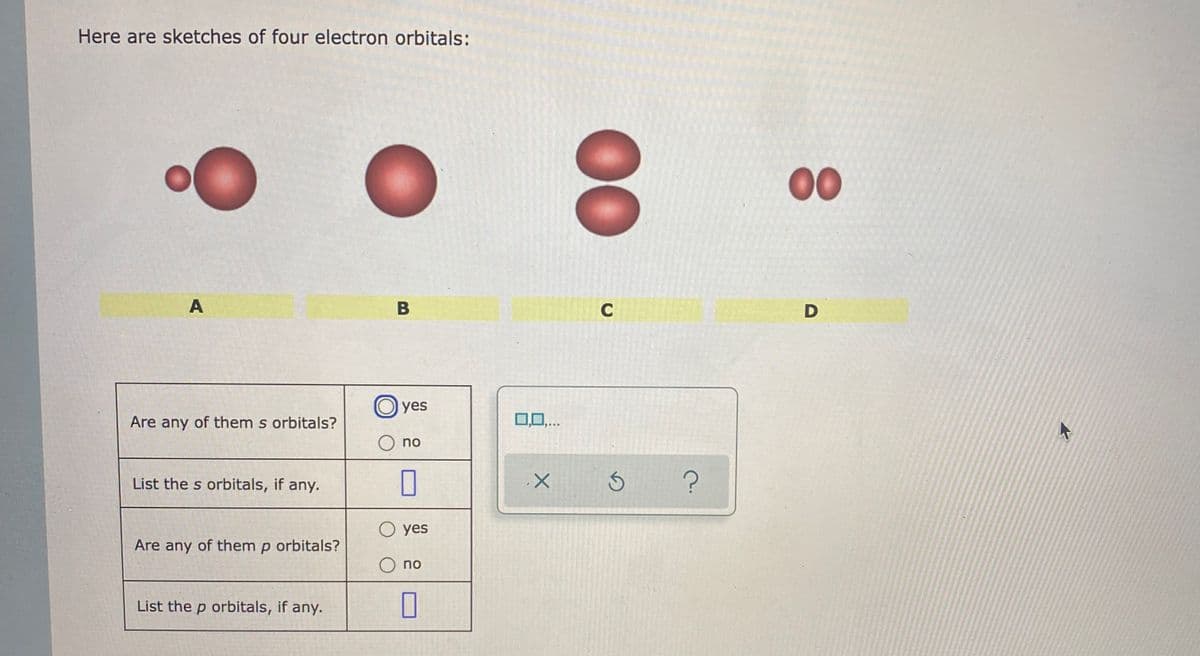 Here are sketches of four electron orbitals:
00
A
B
C
D
yes
Are any of them s orbitals?
no
List the s orbitals, if any.
yes
Are any of them p orbitals?
O no
List the p orbitals, if any.
