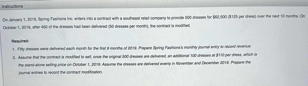 Instructions
On January 1, 2019, Spring Fashions Inc. enters into a contract with a southeast retail company to provide 500 dresses for $62,500 ($125 per dress) over the next 10 months. On
October 1, 2019, after 450 of the dresses had been delivered (50 dresses per month), the contract is modified.
Required:
1. Fifty dresses were delivered each month for the first 9 months of 2019. Prepare Spring Fashions's monthly journal entry to record revenue.
2. Assume that the contract is modified to sell, once the original 500 dresses are delivered, an additional 100 dresses at $110 per dress, which is
the stand-alone selling price on October 1, 2019. Assume the dresses are delivered evenly in November and December 2019. Prepare the
journal entries to record the contract modification.