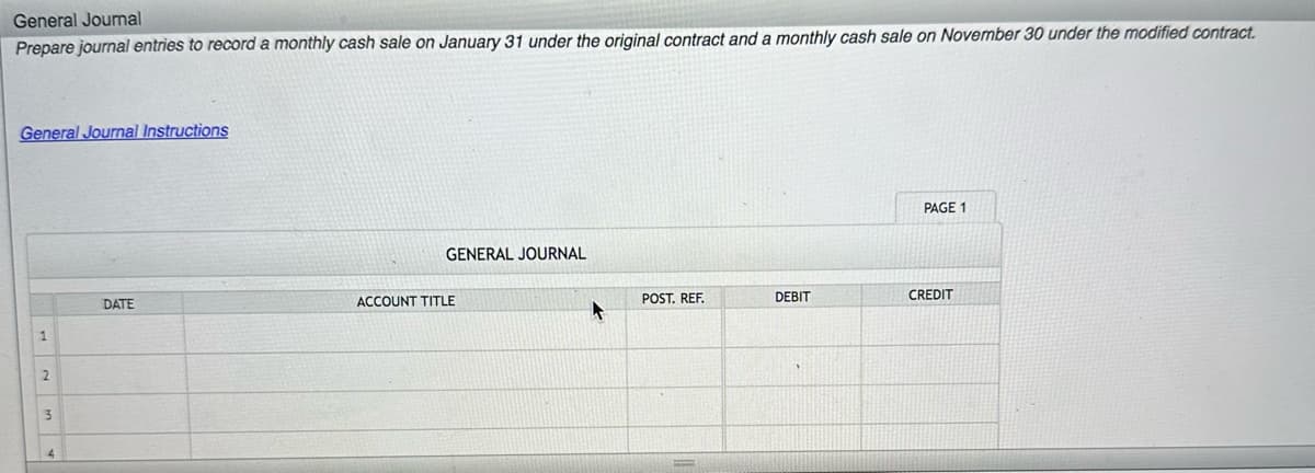 General Journal
Prepare journal entries to record a monthly cash sale on January 31 under the original contract and a monthly cash sale on November 30 under the modified contract.
General Journal Instructions
2
AWN
DATE
GENERAL JOURNAL
ACCOUNT TITLE
POST. REF.
DEBIT
PAGE 1
CREDIT