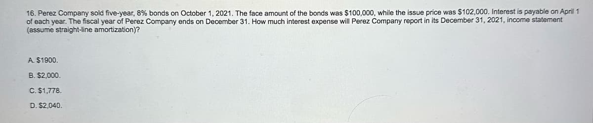 16. Perez Company sold five-year, 8% bonds on October 1, 2021. The face amount of the bonds was $100,000, while the issue price was $102,000. Interest is payable on April 1
of each year. The fiscal year of Perez Company ends on December 31. How much interest expense will Perez Company report in its December 31, 2021, income statement
(assume straight-line amortization)?
A. $1900.
B. $2,000.
C. $1,778.
D. $2,040.