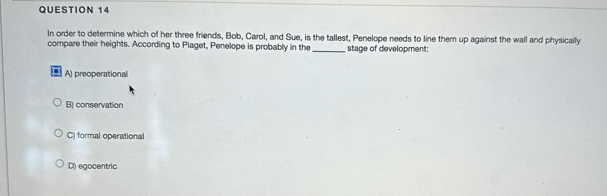 QUESTION 14
In order to determine which of her three friends, Bob, Carol, and Sue, is the tallest, Penelope needs to line them up against the wall and physically
compare their heights. According to Piaget, Penelope is probably in the
stage of development:
OA) preoperational
OB) conservation
OC) formal operational
OD) egocentric