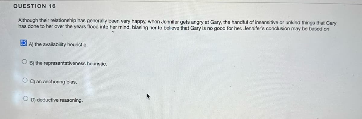 QUESTION 16
Although their relationship has generally been very happy, when Jennifer gets angry at Gary, the handful of insensitive or unkind things that Gary
has done to her over the years flood into her mind, biasing her to believe that Gary is no good for her. Jennifer's conclusion may be based on
OA) the availability heuristic.
OB) the representativeness heuristic.
OC) an anchoring bias.
OD) deductive reasoning.