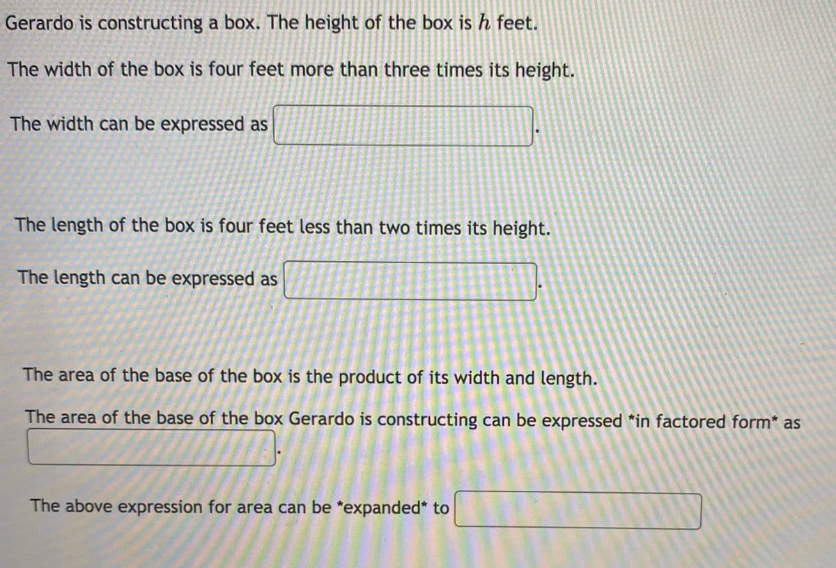 **Problem Description:**

Gerardo is constructing a box. The height of the box is \( h \) feet.

1. **Width of the Box:**
   - The width of the box is four feet more than three times its height.
   - **Expression for width:** \( 3h + 4 \)

2. **Length of the Box:**
   - The length of the box is four feet less than two times its height.
   - **Expression for length:** \( 2h - 4 \)

3. **Area of the Base:**
   - The area of the base of the box is the product of its width and length.
   - **Factored expression for area:** \( (3h + 4)(2h - 4) \)

4. **Expanded Expression for Area:**
   - The area expression can be expanded to: \( 6h^2 - 12h + 8h - 16 = 6h^2 - 4h - 16 \)

This setup allows students to practice creating and manipulating algebraic expressions based on word problems, emphasizing the importance of understanding relationships between geometric dimensions and algebraic expressions.