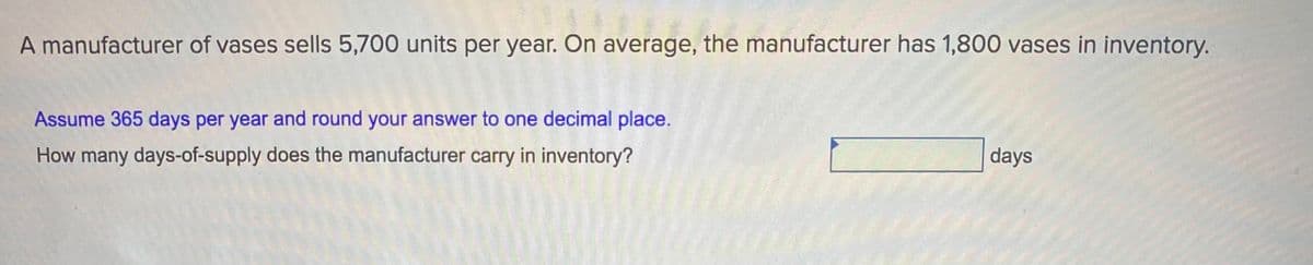 A manufacturer of vases sells 5,700 units per year. On average, the manufacturer has 1,800 vases in inventory.
Assume 365 days per year and round your answer to one decimal place.
How many days-of-supply does the manufacturer carry in inventory?
days
