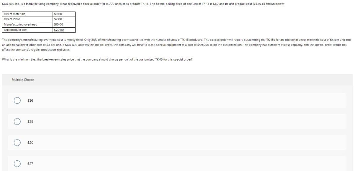 SOR-493 Inc. is a manufacturing company. It has received a special order for 11,000 units of its product TK-15. The normal selling price of one unit of TK-15 is $69 and Its unit product cost is $20 as shown below:
Direct materials
$8.00
Direct labor
$2.00
Manufacturing overhead
$10.00
Unit product cost
$20.00
The company's manufacturing overhead cost is mostly fixed. Only 30% of manufacturing overhead varies with the number of units of TK-15 produced. The special order will require customizing the TK-15s for an additional direct materials cost of $4 per unit and
an additional direct labor cost of $3 per unit. If SOR-493 accepts the special order, the company will have to lease special equipment at a cost of $99,000 to do the customization. The company has sufficient excess capacity, and the special order would not
affect the company's regular production and sales.
What is the minimum (.e., the break-even) sales price that the company should charge per unit of the customized TK-15 for this special order?
Multiple Choice
$36
$29
$20
$27
O
O
O
O