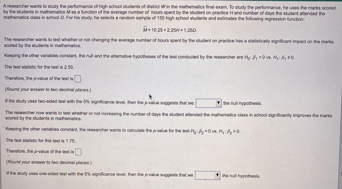 A researcher wants to study the performance of high school students of district W in the mathematics final exam. To study the performance, he uses the marks scored
by the students in mathematics M as a function of the average number of hours spent by the student on practice H and number of days the student attended the
mathematics class in school D. For his study, he selects a random sample of 150 high school students and estimates the following regression function:
= 10.25 +2.25H + 1.25D.
The researcher wants to test whether or not changing the average number of hours spent by the student on practice has a statistically significant impact on the marks
scored by the students in mathematics.
Keeping the other variables constant, the null and the alternative hypotheses of the test conducted by the researcher are Ho: B1 = 0 vs. H: B1 #0.
The test statistic for the test is 2.50.
Therefore, the p-value of the test is.
(Round your answer to two decimal places.)
If the study uses two-sided test with the 5% significance level, then the p-value suggests that we
V the null hypothesis.
The researcher now wants to test whether or not increasing the number of days the student attended the mathematics class in school significantly improves the marks
scored by the students in mathematics.
Keeping the other variables constant, the researcher wants to calculate the p-value for the test Ho: B, = 0 vs. H, : B, > 0.
The test statistic for this test is 1.75.
Therefore, the p-value of the test is.
(Round your answer to two decimal places.)
If the study uses one-sided test with the 5% significance level, then the p-value suggests that we
V the null hypothesis.
1
