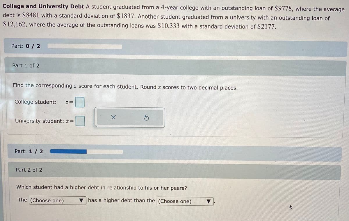 College and University Debt A student graduated from a 4-year college with an outstanding loan of $9778, where the average
debt is $8481 with a standard deviation of $1837. Another student graduated from a university with an outstanding loan of
$12,162, where the average of the outstanding loans was $10,333 with a standard deviation of $2177.
Part: 0/ 2
Part 1 of 2
Find the corresponding z score for each student. Round z scores to two decimal places.
College student:
University student: z=
Part: 1 / 2
Part 2 of 2
Which student had a higher debt in relationship to his or her peers?
The (Choose one)
v has a higher debt than the (Choose one)
