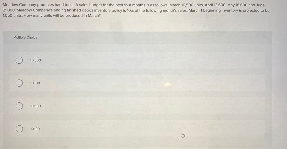 Meadow Company produces hand tools. A sales budget for the next four months is as follows: March 10,500 units, April 13,600, May 16,600 and June
21,000. Meadow Company's ending finished goods inventory policy is 10% of the following month's sales. March 1 beginning inventory is projected to be
1,050 units. How many units will be produced in March?
Multiple Choice
O
10,500
O
10,810
O 13,600
O
10,190