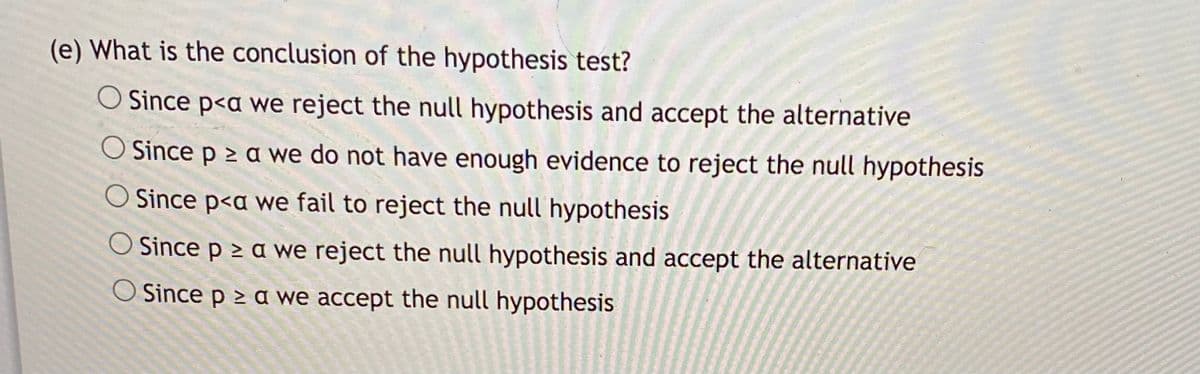 (e) What is the conclusion of the hypothesis test?
O Since p<a we reject the null hypothesis and accept the alternative
O Since p > a we do not have enough evidence to reject the null hypothesis
O Since p<a we fail to reject the null hypothesis
O Since p > a we reject the null hypothesis and accept the alternative
O Since p > a we accept the null hypothesis
