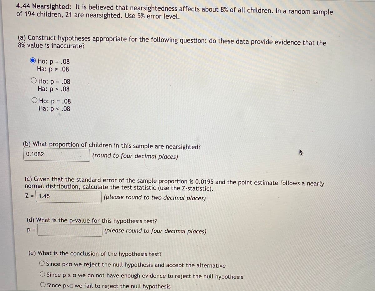 4.44 Nearsighted: It is believed that nearsightedness affects about 8% of all children. In a random sample
of 194 children, 21 are nearsighted. Use 5% error level.
(a) Construct hypotheses appropriate for the following question: do these data provide evidence that the
8% value is inaccurate?
O Ho: p = .08
На: р#.08
О Но: р %3D.08
На: р> .08
O Ho: p = .08
Ha: p < .08
(b) What proportion of children in this sample are nearsighted?
0.1082
(round to four decimal places)
(c) Given that the standard error of the sample proportion is 0.0195 and the point estimate follows a nearly
normal distribution, calculate the test statistic (use the Z-statistic).
Z = 1.45
(please round to two decimal places)
(d) What is the p-value for this hypothesis test?
p =
(please round to four decimal places)
(e) What is the conclusion of the hypothesis test?
O Since p<a we reject the null hypothesis and accept the alternative
O Since p 2 a we do not have enough evidence to reject the null hypothesis
O Since p<a we fail to reject the null hypothesis
