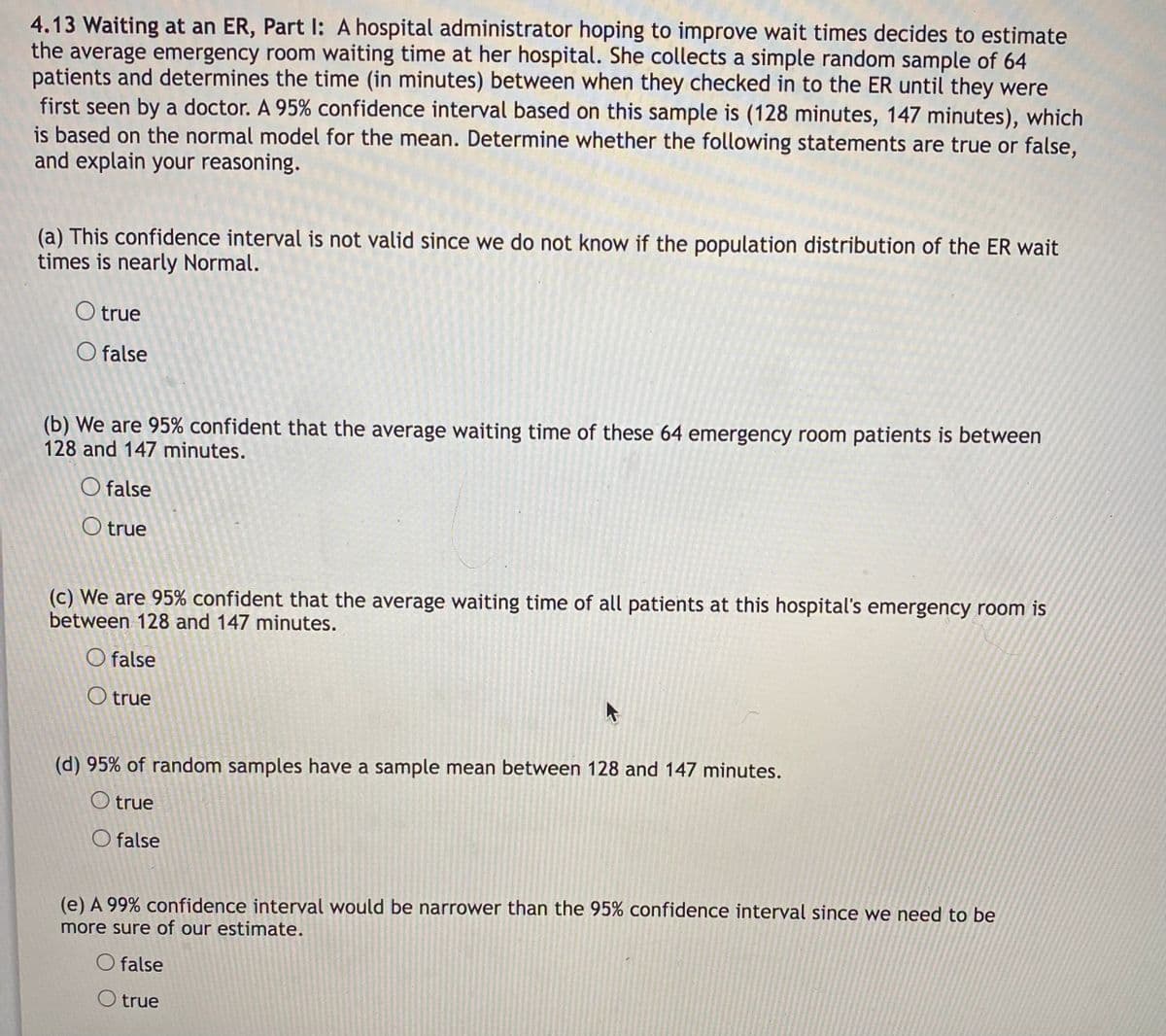 4.13 Waiting at an ER, Part I: A hospital administrator hoping to improve wait times decides to estimate
the average emergency room waiting time at her hospital. She collects a simple random sample of 64
patients and determines the time (in minutes) between when they checked in to the ER until they were
first seen by a doctor. A 95% confidence interval based on this sample is (128 minutes, 147 minutes), which
is based on the normal model for the mean. Determine whether the following statements are true or false,
and explain your reasoning.
(a) This confidence interval is not valid since we do not know if the population distribution of the ER wait
times is nearly Normal.
O true
O false
(b) We are 95% confident that the average waiting time of these 64 emergency room patients is between
128 and 147 minutes.
O false
O true
(c) We are 95% confident that the average waiting time of all patients at this hospital's emergency room is
between 128 and 147 minutes.
O false
O true
(d) 95% of random samples have a sample mean between 128 and 147 minutes.
O true
O false
(e) A 99% confidence interval would be narrower than the 95% confidence interval since we need to be
more sure of our estimate.
O false
O true
