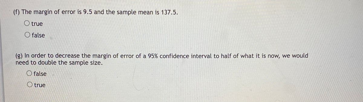 (f) The margin of error is 9.5 and the sample mean is 137.5.
O true
O false
(g) In order to decrease the margin of error of a 95% confidence interval to half of what it is now, we would
need to double the sample size.
O false
O true
