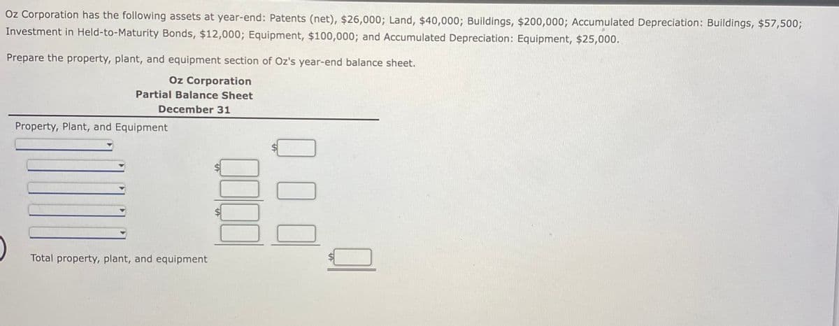 Oz Corporation has the following assets at year-end: Patents (net), $26,000; Land, $40,000; Buildings, $200,000; Accumulated Depreciation: Buildings, $57,500;
Investment in Held-to-Maturity Bonds, $12,000; Equipment, $100,000; and Accumulated Depreciation: Equipment, $25,000.
Prepare the property, plant, and equipment section of Oz's year-end balance sheet.
Oz Corporation
Partial Balance Sheet
December 31
Property, Plant, and Equipment
Total property, plant, and equipment
tA