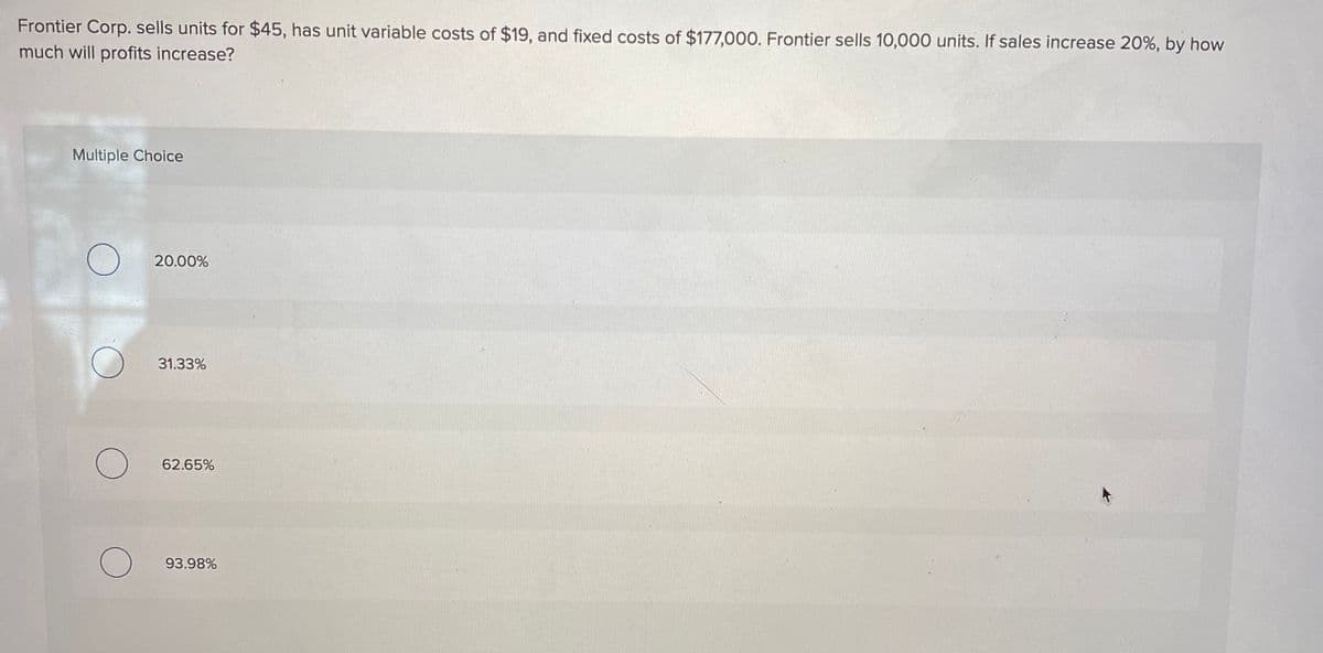 Frontier Corp. sells units for $45, has unit variable costs of $19, and fixed costs of $177,000. Frontier sells 10,000 units. If sales increase 20%, by how
much will profits increase?
Multiple Choice
20.00%
31.33%
62.65%
93.98%
