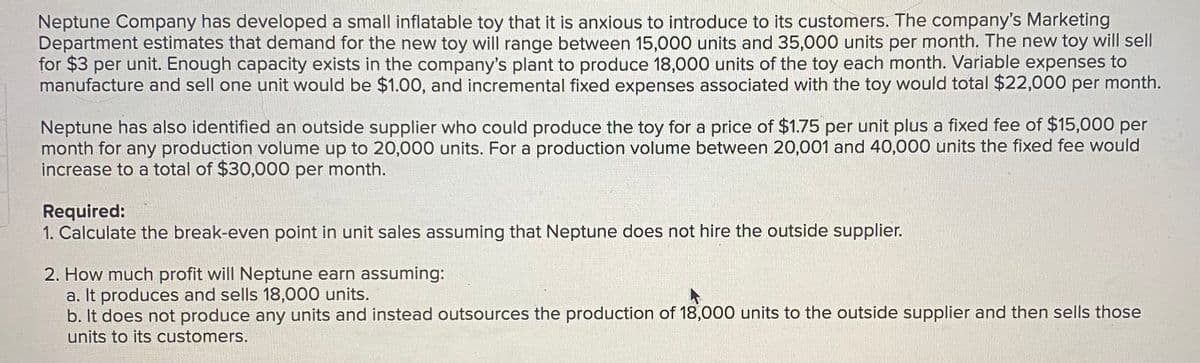 Neptune Company has developed a small inflatable toy that it is anxious to introduce to its customers. The company's Marketing
Department estimates that demand for the new toy will range between 15,000 units and 35,000 units per month. The new toy will sell
for $3 per unit. Enough capacity exists in the company's plant to produce 18,000 units of the toy each month. Variable expenses to
manufacture and sell one unit would be $1.00, and incremental fixed expenses associated with the toy would total $22,000 per month.
Neptune has also identified an outside supplier who could produce the toy for a price of $1.75 per unit plus a fixed fee of $15,000 per
month for any production volume up to 20,000 units. For a production volume between 20,001 and 40,000 units the fixed fee would
increase to a total of $30,000 per month.
Required:
1. Calculate the break-even point in unit sales assuming that Neptune does not hire the outside supplier.
2. How much profit will Neptune earn assuming:
a. It produces and sells 18,000 units.
b. It does not produce any units and instead outsources the production of 18,000 units to the outside supplier and then sells those
units to its customers.