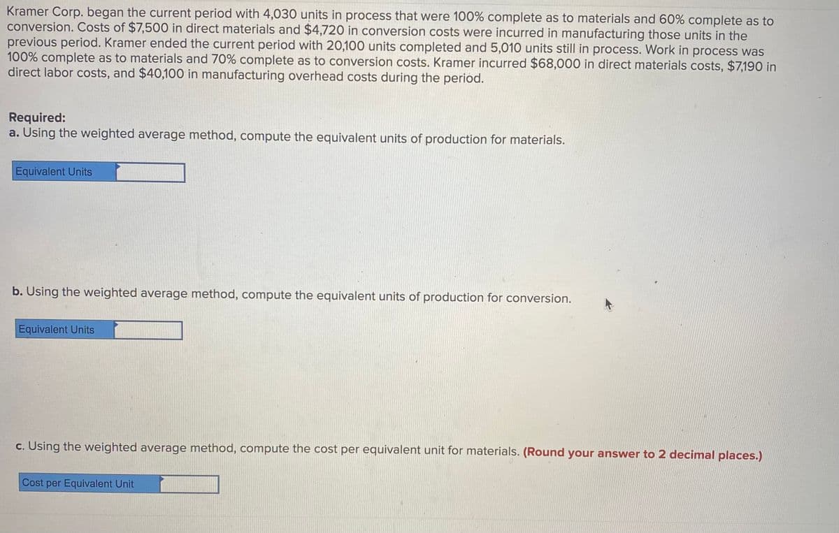 Kramer Corp. began the current period with 4,030 units in process that were 100% complete as to materials and 60% complete as to
conversion. Costs of $7,500 in direct materials and $4,720 in conversion costs were incurred in manufacturing those units in the
previous period. Kramer ended the current period with 20,100 units completed and 5,010 units still in process. Work in process was
100% complete as to materials and 70% complete as to conversion costs. Kramer incurred $68,000 in direct materials costs, $7,190 in
direct labor costs, and $40,100 in manufacturing overhead costs during the period.
Required:
a. Using the weighted average method, compute the equivalent units of production for materials.
Equivalent Units
b. Using the weighted average method, compute the equivalent units of production for conversion.
Equivalent Units
c. Using the weighted average method, compute the cost per equivalent unit for materials. (Round your answer to 2 decimal places.)
Cost per Equivalent Unit
