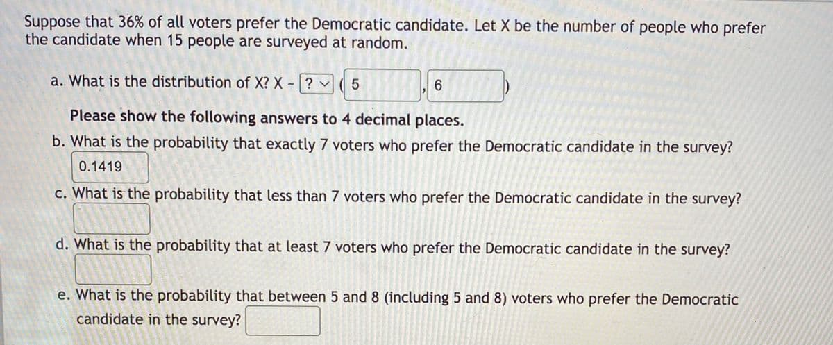 Suppose that 36% of all voters prefer the Democratic candidate. Let X be the number of people who prefer
the candidate when 15 people are surveyed at random.
a. What is the distribution of X? X
? v
Please show the following answers to 4 decimal places.
b. What is the probability that exactly 7 voters who prefer the Democratic candidate in the survey?
0.1419
c. What is the probability that less than 7 voters who prefer the Democratic candidate in the survey?
d. What is the probability that at least 7 voters who prefer the Democratic candidate in the survey?
e. What is the probability that between 5 and 8 (including 5 and 8) voters who prefer the Democratic
candidate in the survey?
