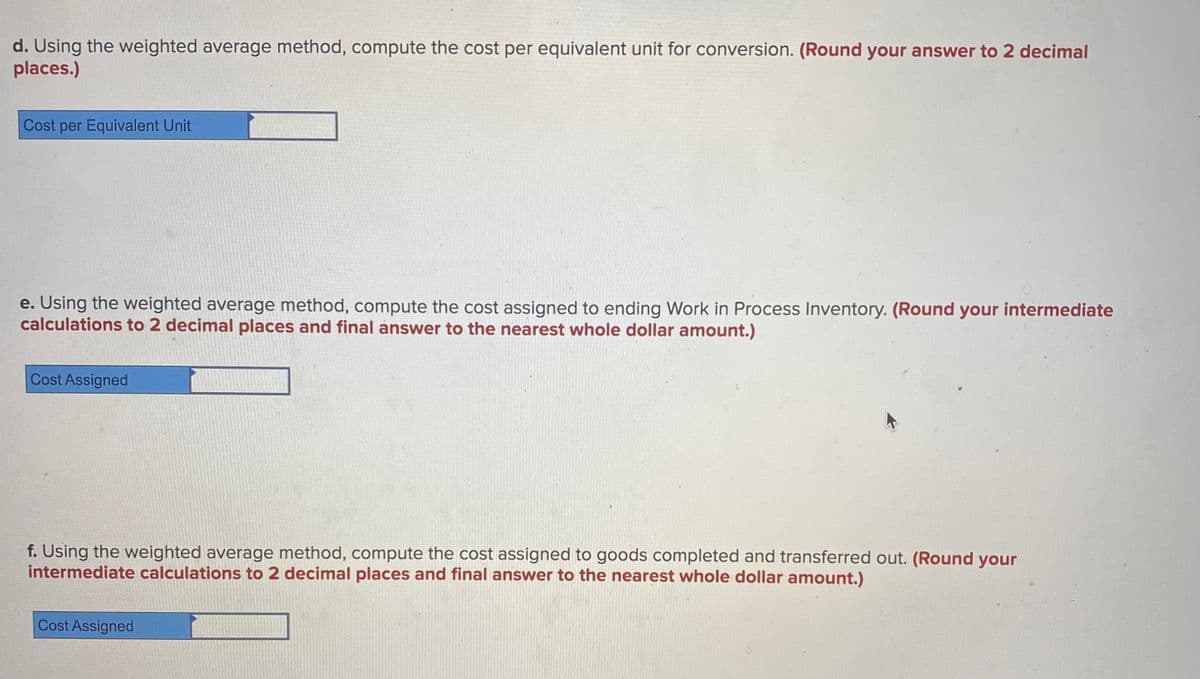 d. Using the weighted average method, compute the cost per equivalent unit for conversion. (Round your answer to 2 decimal
places.)
Cost per Equivalent Unit
e. Using the weighted average method, compute the cost assigned to ending Work in Process Inventory. (Round your intermediate
calculations to 2 decimal places and final answer to the nearest whole dollar amount.)
Cost Assigned
f. Using the weighted average method, compute the cost assigned to goods completed and transferred out. (Round your
intermediate calculations to 2 decimal places and final answer to the nearest whole dollar amount.)
Cost Assigned
