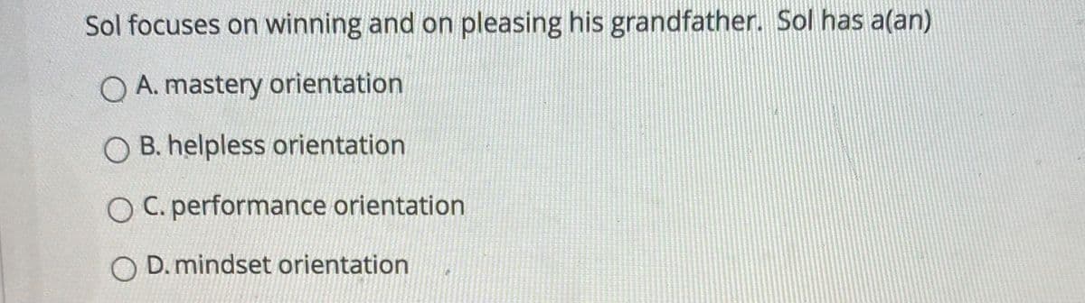 Sol focuses on winning and on pleasing his grandfather. Sol has a(an)
Q A. mastery orientation
O B. helpless orientation
O C. performance orientation
O D. mindset orientation
