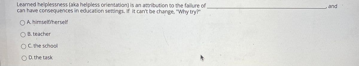 Learned helplessness (aka helpless orientation) is an attribution to the failure of
can have consequences in education settings. If it can't be change, "Why try?"
and
O A. himself/herself
B. teacher
O C. the school
D. the task
