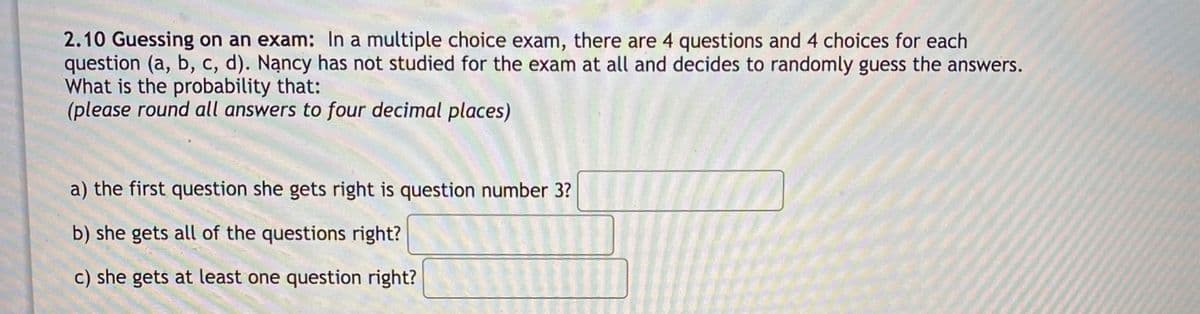 2.10 Guessing on an exam: In a multiple choice exam, there are 4 questions and 4 choices for each
question (a, b, c, d). Nạncy has not studied for the exam at all and decides to randomly guess the answers.
What is the probability that:
(please round all answers to four decimal places)
a) the first question she gets right is question number 3?
b) she gets all of the questions right?
c) she gets at least one question right?
