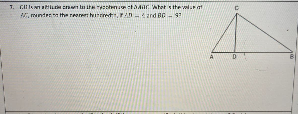 7. CD is an altitude drawn to the hypotenuse of AABC. What is the value of
AC, rounded to the nearest hundredth, if AD = 4 and BD =
C
9?
%3D
A
B.
