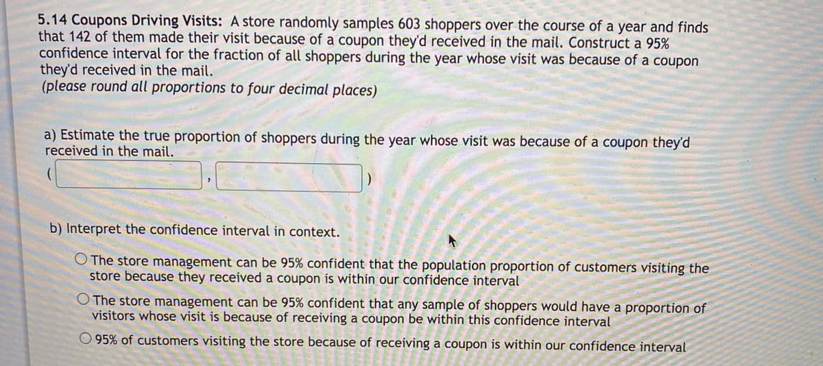 5.14 Coupons Driving Visits: A store randomly samples 603 shoppers over the course of a year and finds
that 142 of them made their visit because of a coupon they'd received in the mail. Construct a 95%
confidence interval for the fraction of all shoppers during the year whose visit was because of a coupon
they'd received in the mail.
(please round all proportions to four decimal places)
a) Estimate the true proportion of shoppers during the year whose visit was because of a coupon they'd
received in the mail.
b) Interpret the confidence interval in context.
O The store management can be 95% confident that the population proportion of customers visiting the
store because they received a coupon is within our confidence interval
The store management can be 95% confident that any sample of shoppers would have a proportion of
visitors whose visit is because of receiving a coupon be within this confidence interval
O 95% of customers visiting the store because of receiving a coupon is within our confidence interval
