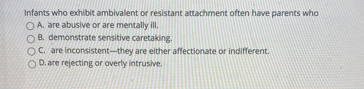 Infants who exhibit ambivalent or resistant attachment often have parents who
O A. are abusive or are mentally ill.
O B. demonstrate sensitive caretaking.
O C. are inconsistent–they are either affectionate or indifferent.
D. are rejecting or overly intrusive.
