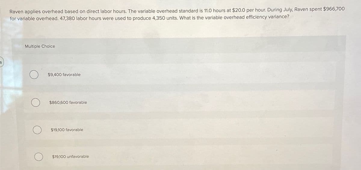 Raven applies overhead based on direct labor hours. The variable overhead standard is 11.0 hours at $20.0 per hour. During July, Raven spent $966,700
for variable overhead. 47,380 labor hours were used to produce 4,350 units. What is the variable overhead efficiency variance?
Multiple Choice
$9,400 favorable
$860,600 favorable
$19,100 favorable
$19,100 unfavorable