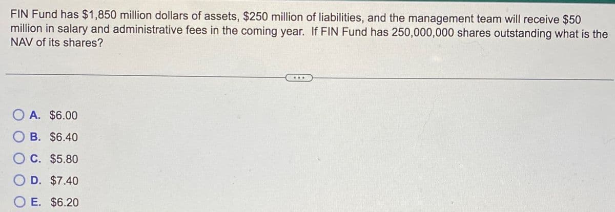 FIN Fund has $1,850 million dollars of assets, $250 million of liabilities, and the management team will receive $50
million in salary and administrative fees in the coming year. If FIN Fund has 250,000,000 shares outstanding what is the
NAV of its shares?
O A. $6.00
O B. $6.40
O C. $5.80
D. $7.40
OE. $6.20