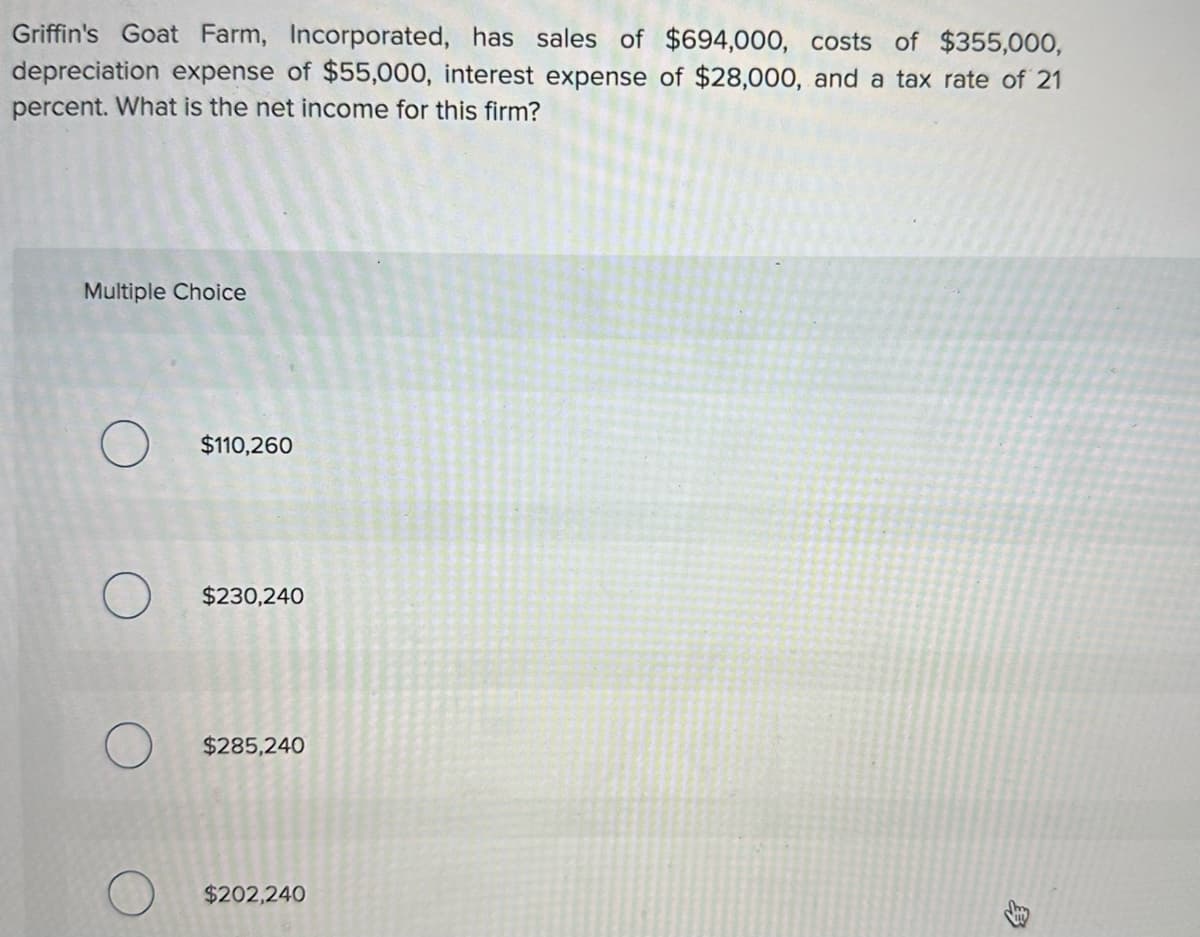 Griffin's Goat Farm, Incorporated, has sales of $694,000, costs of $355,000,
depreciation expense of $55,000, interest expense of $28,000, and a tax rate of 21
percent. What is the net income for this firm?
Multiple Choice
O $110,260
$230,240
$285,240
$202,240