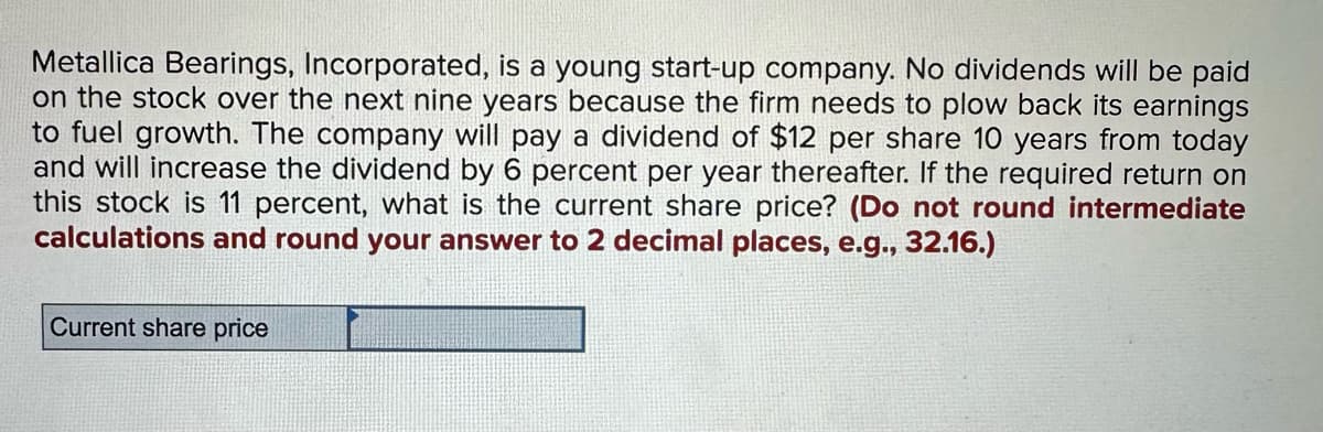 Metallica Bearings, Incorporated, is a young start-up company. No dividends will be paid
on the stock over the next nine years because the firm needs to plow back its earnings
to fuel growth. The company will pay a dividend of $12 per share 10 years from today
and will increase the dividend by 6 percent per year thereafter. If the required return on
this stock is 11 percent, what is the current share price? (Do not round intermediate
calculations and round your answer to 2 decimal places, e.g., 32.16.)
Current share price