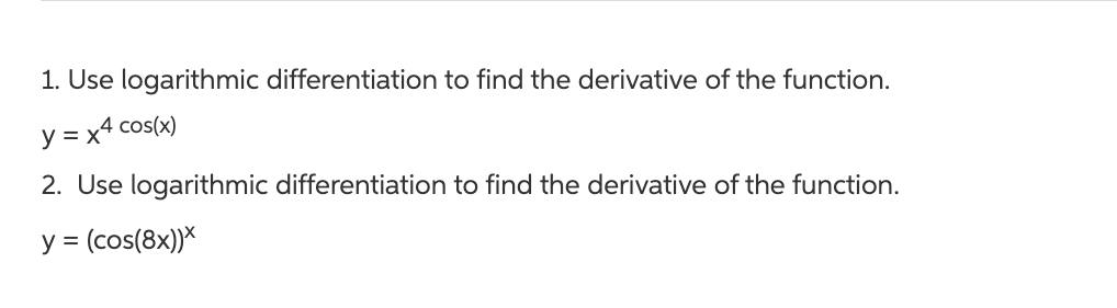 1. Use logarithmic differentiation to find the derivative of the function.
y = x4 cos(x)
2. Use logarithmic differentiation to find the derivative of the function.
y = (cos(8x))X
