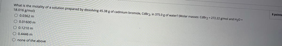 8 points
What is the molality of a solution prepared by dissolving 45.38 g of cadmium bromide, CdBr2, in 375.0 g of water? (Molar masses: CdBr2 = 272.22 g/mol and H20 =
18.016 g/mol)
O 0.0362 m
O 0.01600m
O 0.1210 m
O 0.4446 m
O none of the above
