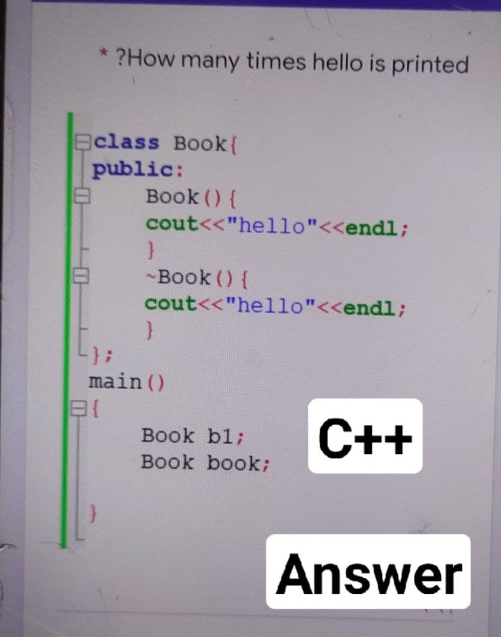 * ?How many times hello is printed
class Book{
public:
Book () {
cout<<"hello"<<endl;
-Book () {
cout<<"hello"<<endl;
main ()
С++
Book bl;
Book book;
Answer
