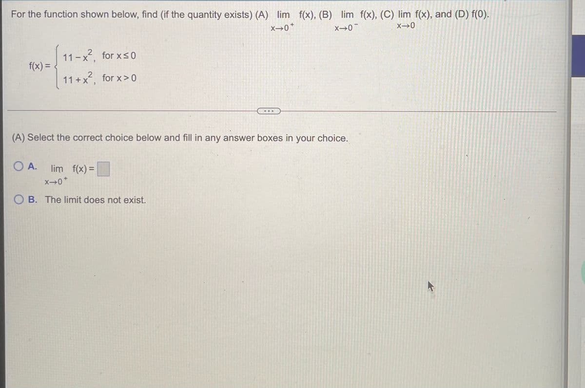 For the function shown below, find (if the quantity exists) (A) lim f(x), (B) lim f(x), (C) lim f(x), and (D) f(0).
X 0*
X→0
X>0
11-x, for xs0
f(x) =
11 +x2, for x>0
(A) Select the correct choice below and fill in any answer boxes in your choice.
O A.
lim f(x) =
O B. The limit does not exist.
