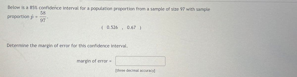 Below is a 85% confidence interval for a population proportion from a sample of size 97 with sample
58
97
proportion p =
(0.526 0.67 )
>
Determine the margin of error for this confidence interval.
margin of error =
[three decimal accuracy]